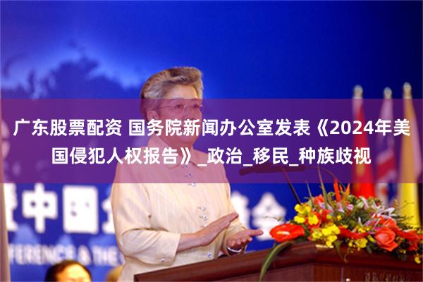 廣東股票配資 國務院新聞辦公室發表《2024年美國侵犯人權報告》_政治_移民_種族歧視